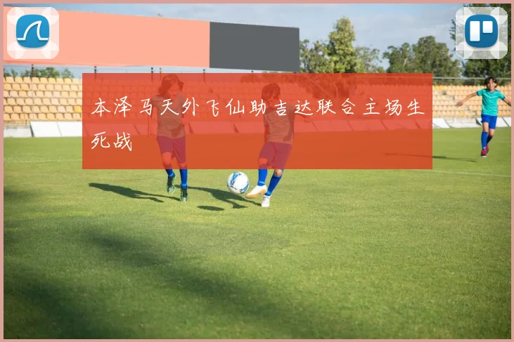 本泽马天外飞仙助吉达联合主场生死战
