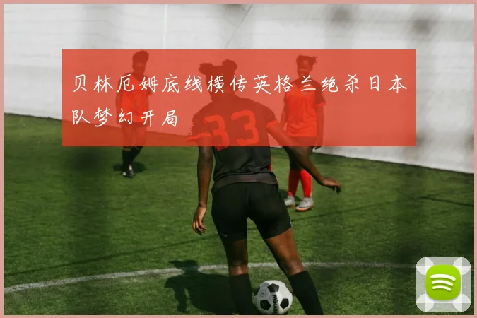 贝林厄姆底线横传英格兰绝杀日本队梦幻开局