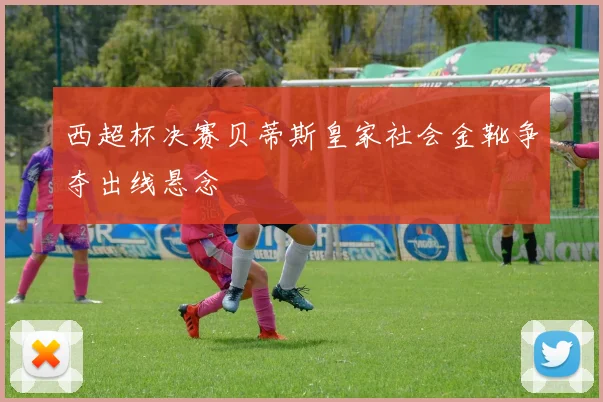 西超杯决赛贝蒂斯皇家社会金靴争夺出线悬念