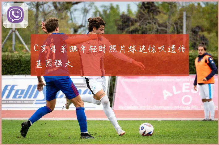 C罗母亲晒年轻时照片球迷惊叹遗传基因强大
