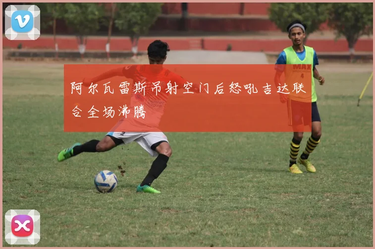 阿尔瓦雷斯吊射空门后怒吼吉达联合全场沸腾