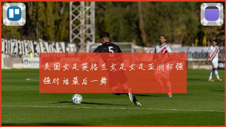 美国女足英格兰女足女足亚洲杯强强对话最后一舞