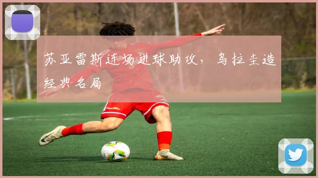 苏亚雷斯连场进球助攻，乌拉圭造经典名局