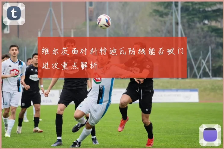维尔茨面对科特迪瓦防线能否破门进攻重点解析