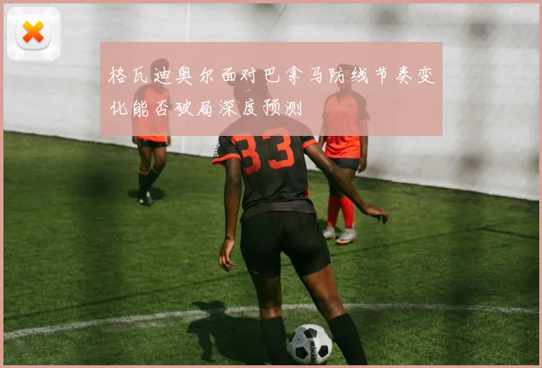 格瓦迪奥尔面对巴拿马防线节奏变化能否破局深度预测