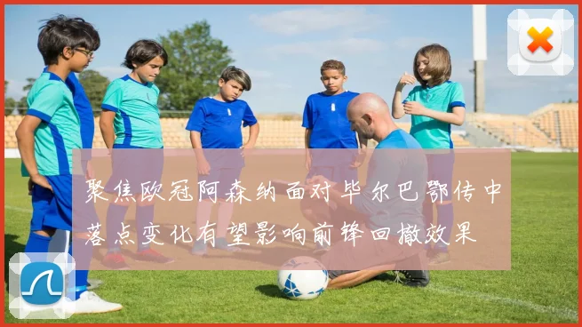 聚焦欧冠阿森纳面对毕尔巴鄂传中落点变化有望影响前锋回撤效果