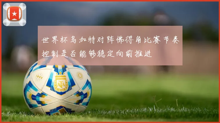 世界杯乌加特对阵佛得角比赛节奏控制是否能够稳定向前推进