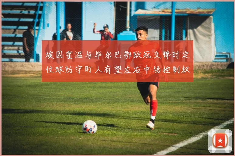 埃因霍温与毕尔巴鄂欧冠交锋时定位球防守盯人有望左右中场控制权