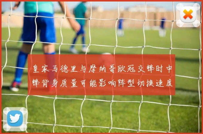 皇家马德里与摩纳哥欧冠交锋时中锋背身质量可能影响阵型切换速度