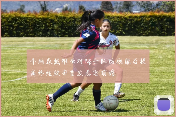 乔纳森戴维面对瑞士队防线能否提高终结效率首发悬念前瞻