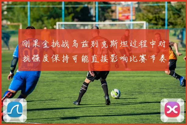 刚果金挑战乌兹别克斯坦过程中对抗强度保持可能直接影响比赛节奏