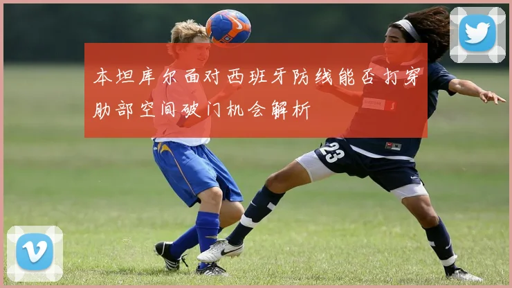 本坦库尔面对西班牙防线能否打穿肋部空间破门机会解析