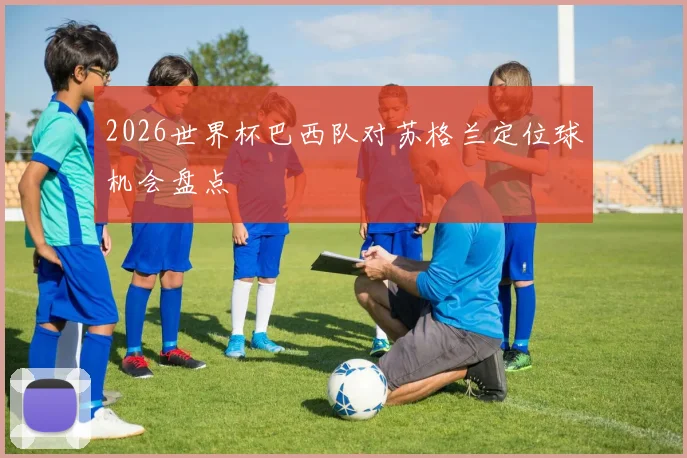 2026世界杯巴西队对苏格兰定位球机会盘点