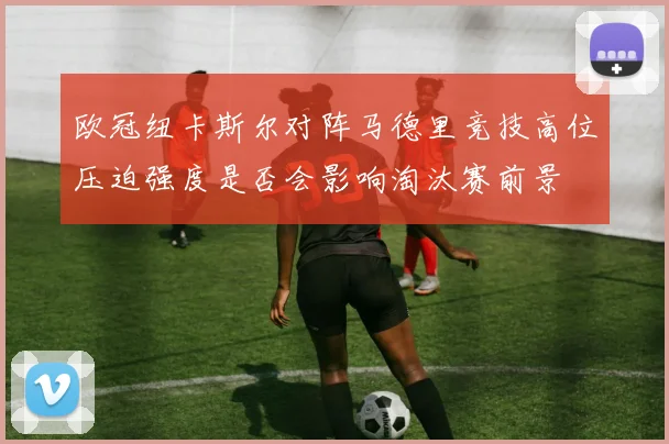 欧冠纽卡斯尔对阵马德里竞技高位压迫强度是否会影响淘汰赛前景