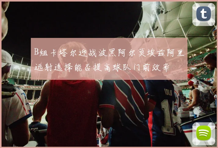 B组卡塔尔迎战波黑阿尔莫埃兹阿里远射选择能否提高球队门前效率