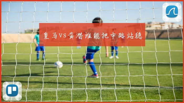 皇马vs黄潜谁能把中路站稳