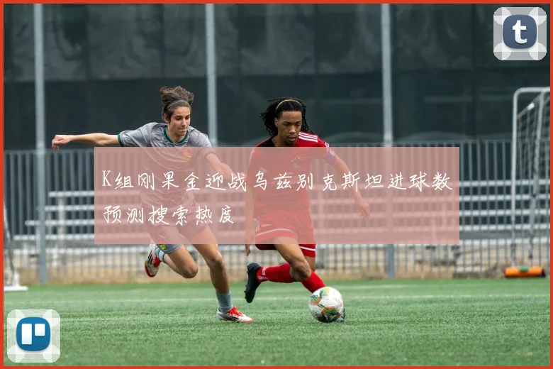 K组刚果金迎战乌兹别克斯坦进球数预测搜索热度