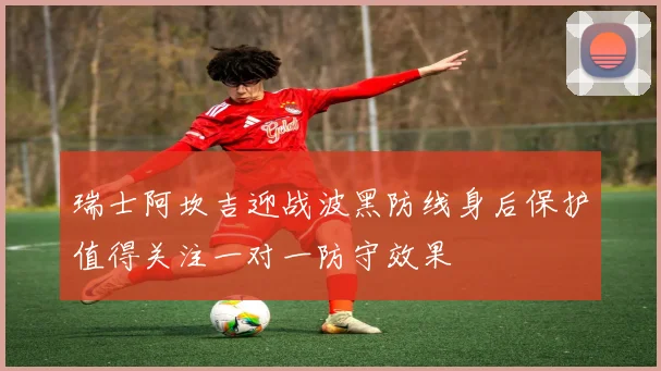 瑞士阿坎吉迎战波黑防线身后保护值得关注一对一防守效果