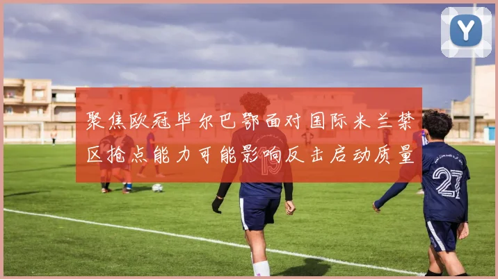 聚焦欧冠毕尔巴鄂面对国际米兰禁区抢点能力可能影响反击启动质量