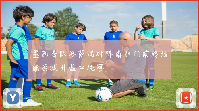 墨西哥队洛萨诺对阵南非门前终结能否提升盘口观察