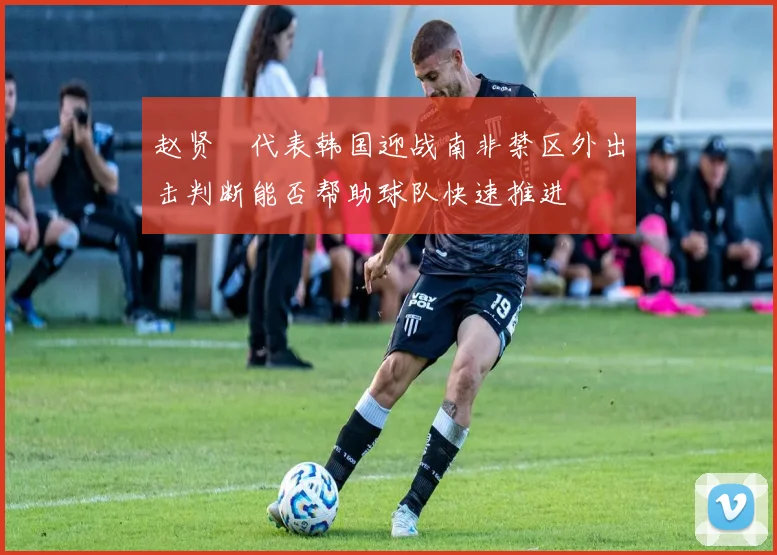赵贤祐代表韩国迎战南非禁区外出击判断能否帮助球队快速推进