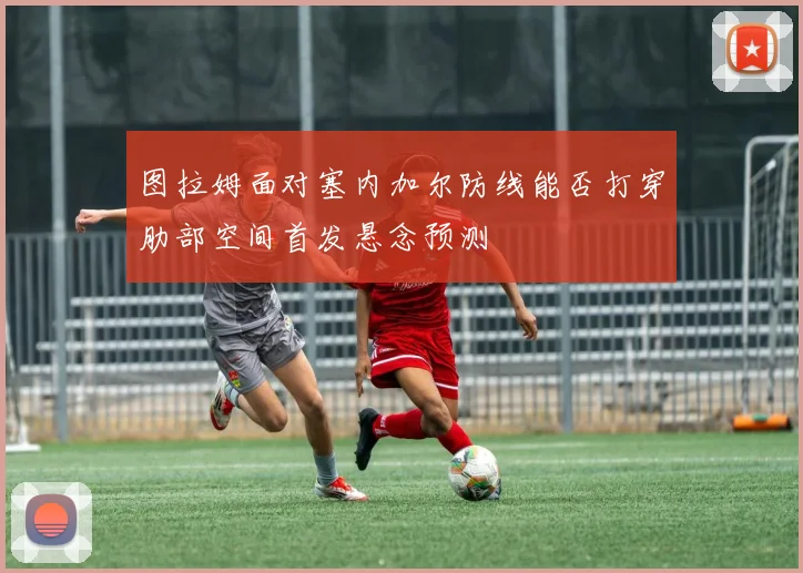 图拉姆面对塞内加尔防线能否打穿肋部空间首发悬念预测