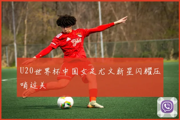 U20世界杯中国女足尤文新星闪耀压哨过关