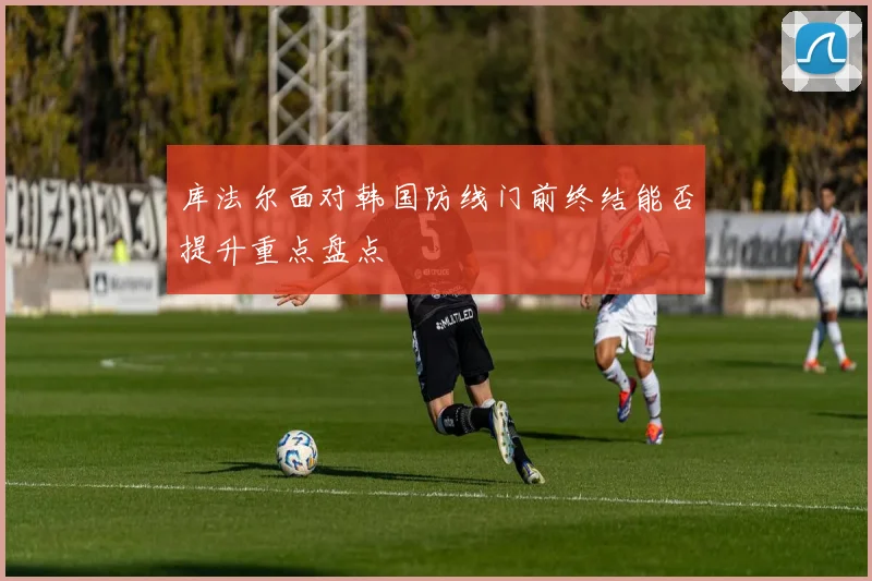 库法尔面对韩国防线门前终结能否提升重点盘点