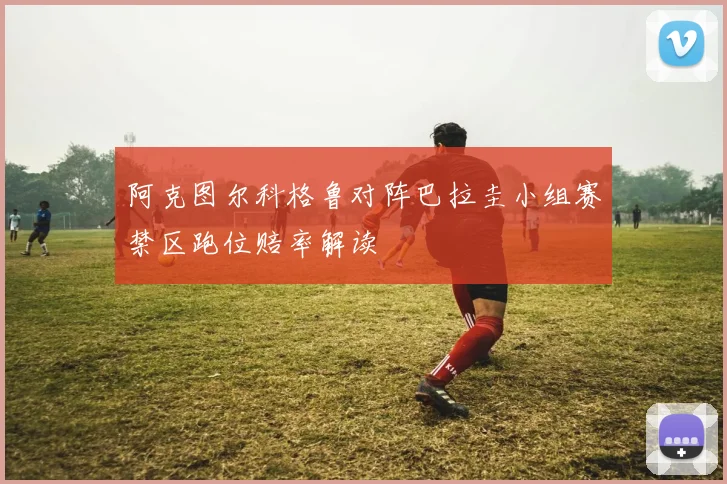 阿克图尔科格鲁对阵巴拉圭小组赛禁区跑位赔率解读