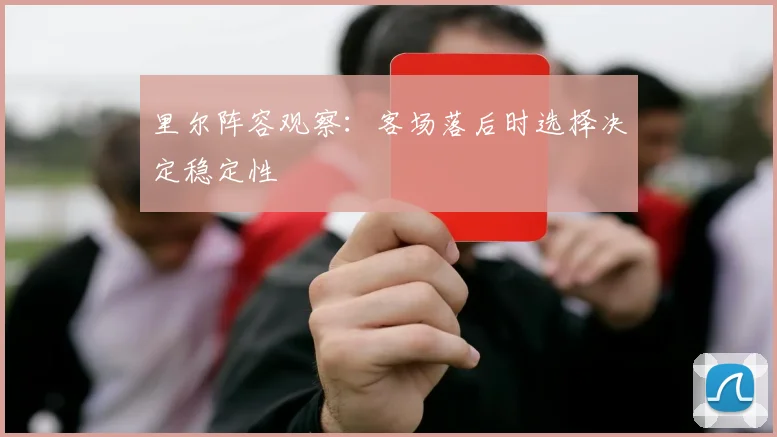 里尔阵容观察:客场落后时选择决定稳定性
