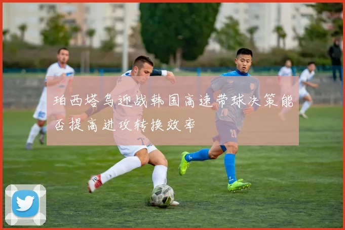 珀西塔乌迎战韩国高速带球决策能否提高进攻转换效率