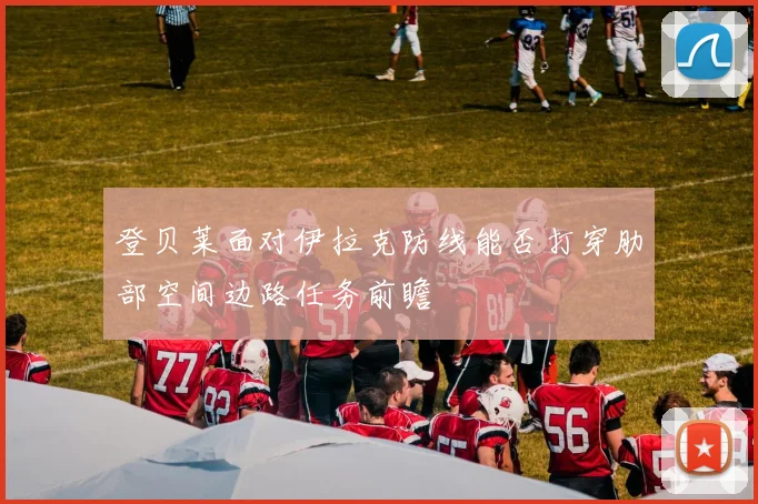 登贝莱面对伊拉克防线能否打穿肋部空间边路任务前瞻