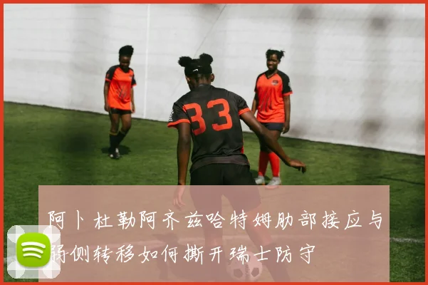 阿卜杜勒阿齐兹哈特姆肋部接应与弱侧转移如何撕开瑞士防守