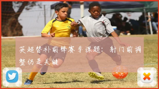 英超替补前锋赛季课题：射门前调整仍是关键
